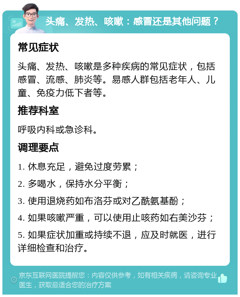 头痛、发热、咳嗽：感冒还是其他问题？ 常见症状 头痛、发热、咳嗽是多种疾病的常见症状，包括感冒、流感、肺炎等。易感人群包括老年人、儿童、免疫力低下者等。 推荐科室 呼吸内科或急诊科。 调理要点 1. 休息充足，避免过度劳累； 2. 多喝水，保持水分平衡； 3. 使用退烧药如布洛芬或对乙酰氨基酚； 4. 如果咳嗽严重，可以使用止咳药如右美沙芬； 5. 如果症状加重或持续不退，应及时就医，进行详细检查和治疗。