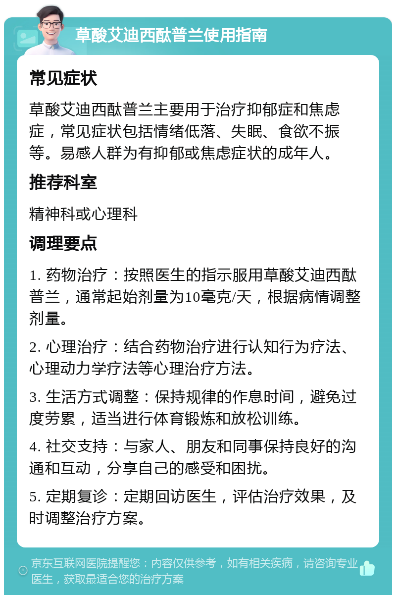 草酸艾迪西酞普兰使用指南 常见症状 草酸艾迪西酞普兰主要用于治疗抑郁症和焦虑症，常见症状包括情绪低落、失眠、食欲不振等。易感人群为有抑郁或焦虑症状的成年人。 推荐科室 精神科或心理科 调理要点 1. 药物治疗：按照医生的指示服用草酸艾迪西酞普兰，通常起始剂量为10毫克/天，根据病情调整剂量。 2. 心理治疗：结合药物治疗进行认知行为疗法、心理动力学疗法等心理治疗方法。 3. 生活方式调整：保持规律的作息时间，避免过度劳累，适当进行体育锻炼和放松训练。 4. 社交支持：与家人、朋友和同事保持良好的沟通和互动，分享自己的感受和困扰。 5. 定期复诊：定期回访医生，评估治疗效果，及时调整治疗方案。