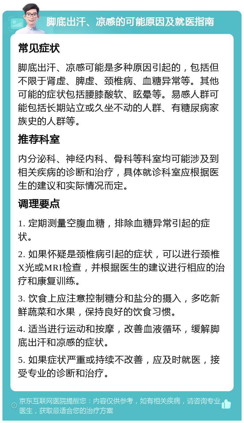 脚底出汗、凉感的可能原因及就医指南 常见症状 脚底出汗、凉感可能是多种原因引起的，包括但不限于肾虚、脾虚、颈椎病、血糖异常等。其他可能的症状包括腰膝酸软、眩晕等。易感人群可能包括长期站立或久坐不动的人群、有糖尿病家族史的人群等。 推荐科室 内分泌科、神经内科、骨科等科室均可能涉及到相关疾病的诊断和治疗，具体就诊科室应根据医生的建议和实际情况而定。 调理要点 1. 定期测量空腹血糖，排除血糖异常引起的症状。 2. 如果怀疑是颈椎病引起的症状，可以进行颈椎X光或MRI检查，并根据医生的建议进行相应的治疗和康复训练。 3. 饮食上应注意控制糖分和盐分的摄入，多吃新鲜蔬菜和水果，保持良好的饮食习惯。 4. 适当进行运动和按摩，改善血液循环，缓解脚底出汗和凉感的症状。 5. 如果症状严重或持续不改善，应及时就医，接受专业的诊断和治疗。