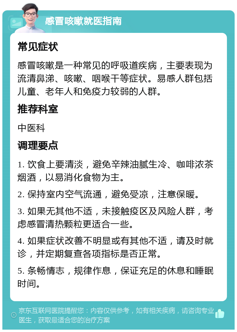 感冒咳嗽就医指南 常见症状 感冒咳嗽是一种常见的呼吸道疾病，主要表现为流清鼻涕、咳嗽、咽喉干等症状。易感人群包括儿童、老年人和免疫力较弱的人群。 推荐科室 中医科 调理要点 1. 饮食上要清淡，避免辛辣油腻生冷、咖啡浓茶烟酒，以易消化食物为主。 2. 保持室内空气流通，避免受凉，注意保暖。 3. 如果无其他不适，未接触疫区及风险人群，考虑感冒清热颗粒更适合一些。 4. 如果症状改善不明显或有其他不适，请及时就诊，并定期复查各项指标是否正常。 5. 条畅情志，规律作息，保证充足的休息和睡眠时间。