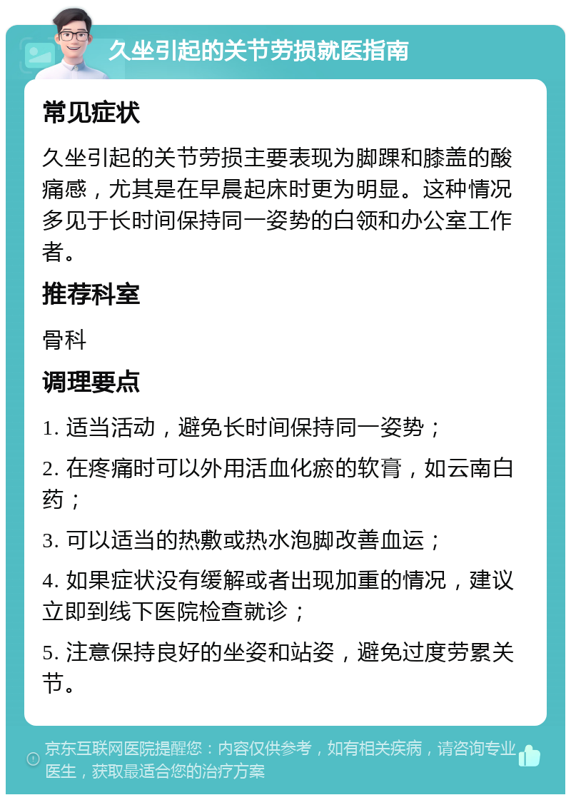 久坐引起的关节劳损就医指南 常见症状 久坐引起的关节劳损主要表现为脚踝和膝盖的酸痛感，尤其是在早晨起床时更为明显。这种情况多见于长时间保持同一姿势的白领和办公室工作者。 推荐科室 骨科 调理要点 1. 适当活动，避免长时间保持同一姿势； 2. 在疼痛时可以外用活血化瘀的软膏，如云南白药； 3. 可以适当的热敷或热水泡脚改善血运； 4. 如果症状没有缓解或者出现加重的情况，建议立即到线下医院检查就诊； 5. 注意保持良好的坐姿和站姿，避免过度劳累关节。