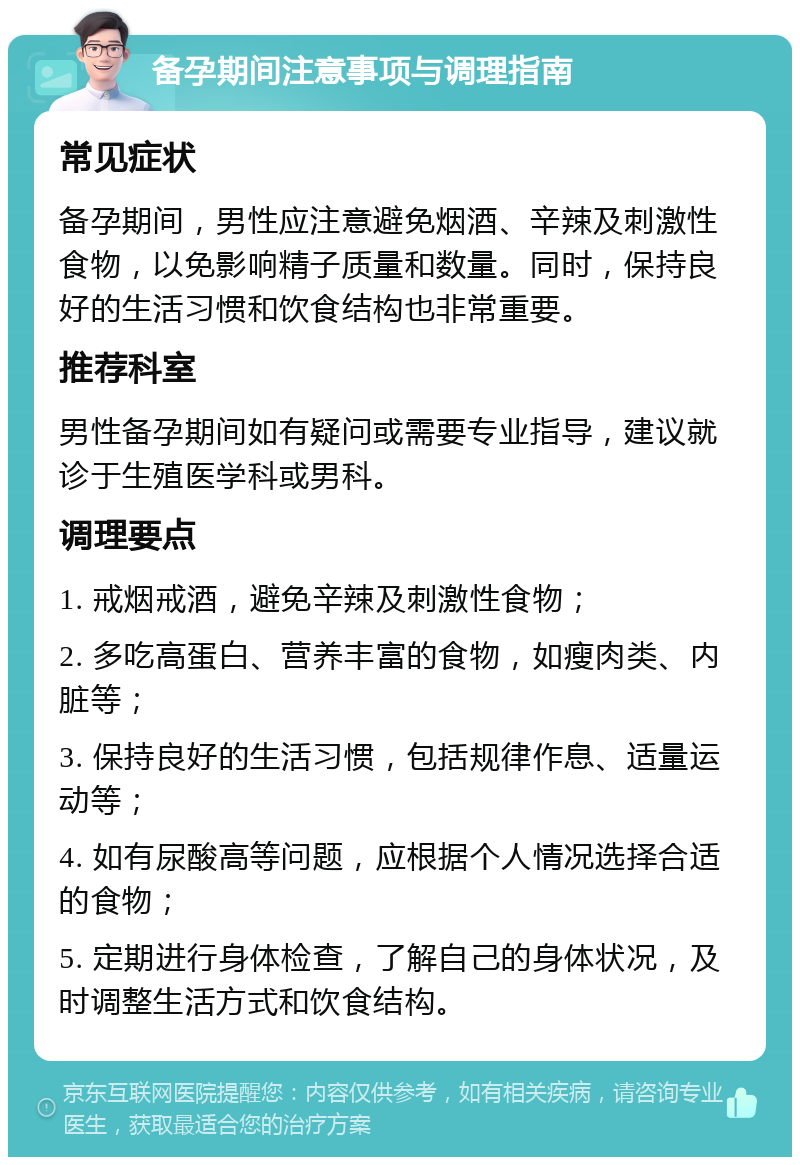 备孕期间注意事项与调理指南 常见症状 备孕期间，男性应注意避免烟酒、辛辣及刺激性食物，以免影响精子质量和数量。同时，保持良好的生活习惯和饮食结构也非常重要。 推荐科室 男性备孕期间如有疑问或需要专业指导，建议就诊于生殖医学科或男科。 调理要点 1. 戒烟戒酒，避免辛辣及刺激性食物； 2. 多吃高蛋白、营养丰富的食物，如瘦肉类、内脏等； 3. 保持良好的生活习惯，包括规律作息、适量运动等； 4. 如有尿酸高等问题，应根据个人情况选择合适的食物； 5. 定期进行身体检查，了解自己的身体状况，及时调整生活方式和饮食结构。