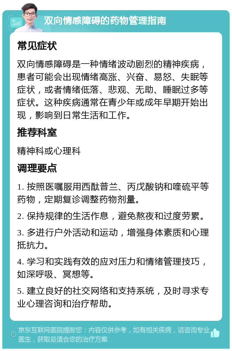 双向情感障碍的药物管理指南 常见症状 双向情感障碍是一种情绪波动剧烈的精神疾病，患者可能会出现情绪高涨、兴奋、易怒、失眠等症状，或者情绪低落、悲观、无助、睡眠过多等症状。这种疾病通常在青少年或成年早期开始出现，影响到日常生活和工作。 推荐科室 精神科或心理科 调理要点 1. 按照医嘱服用西酞普兰、丙戊酸钠和喹硫平等药物，定期复诊调整药物剂量。 2. 保持规律的生活作息，避免熬夜和过度劳累。 3. 多进行户外活动和运动，增强身体素质和心理抵抗力。 4. 学习和实践有效的应对压力和情绪管理技巧，如深呼吸、冥想等。 5. 建立良好的社交网络和支持系统，及时寻求专业心理咨询和治疗帮助。