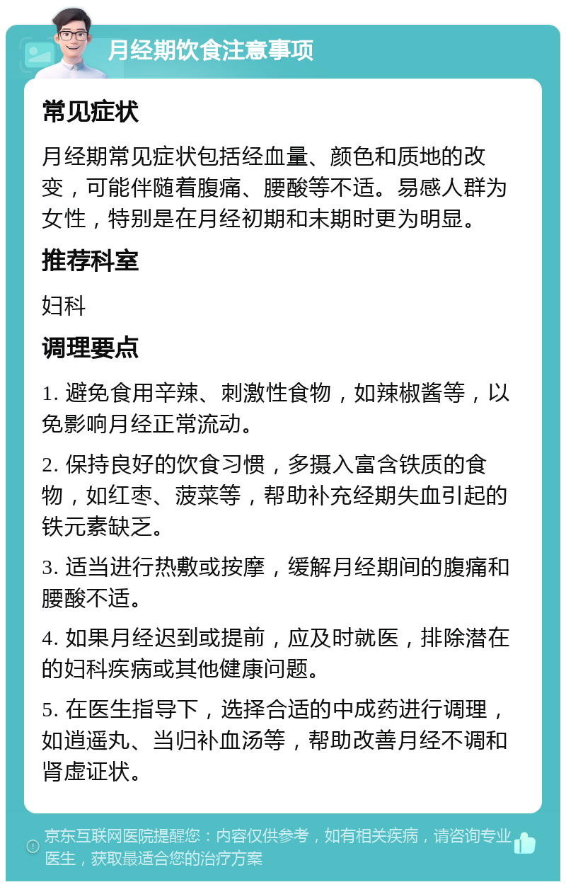 月经期饮食注意事项 常见症状 月经期常见症状包括经血量、颜色和质地的改变，可能伴随着腹痛、腰酸等不适。易感人群为女性，特别是在月经初期和末期时更为明显。 推荐科室 妇科 调理要点 1. 避免食用辛辣、刺激性食物，如辣椒酱等，以免影响月经正常流动。 2. 保持良好的饮食习惯，多摄入富含铁质的食物，如红枣、菠菜等，帮助补充经期失血引起的铁元素缺乏。 3. 适当进行热敷或按摩，缓解月经期间的腹痛和腰酸不适。 4. 如果月经迟到或提前，应及时就医，排除潜在的妇科疾病或其他健康问题。 5. 在医生指导下，选择合适的中成药进行调理，如逍遥丸、当归补血汤等，帮助改善月经不调和肾虚证状。