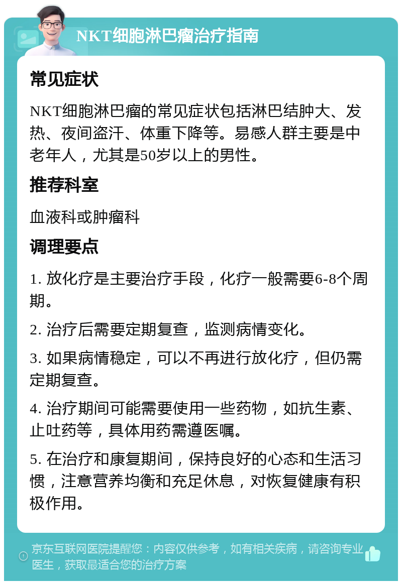 NKT细胞淋巴瘤治疗指南 常见症状 NKT细胞淋巴瘤的常见症状包括淋巴结肿大、发热、夜间盗汗、体重下降等。易感人群主要是中老年人，尤其是50岁以上的男性。 推荐科室 血液科或肿瘤科 调理要点 1. 放化疗是主要治疗手段，化疗一般需要6-8个周期。 2. 治疗后需要定期复查，监测病情变化。 3. 如果病情稳定，可以不再进行放化疗，但仍需定期复查。 4. 治疗期间可能需要使用一些药物，如抗生素、止吐药等，具体用药需遵医嘱。 5. 在治疗和康复期间，保持良好的心态和生活习惯，注意营养均衡和充足休息，对恢复健康有积极作用。