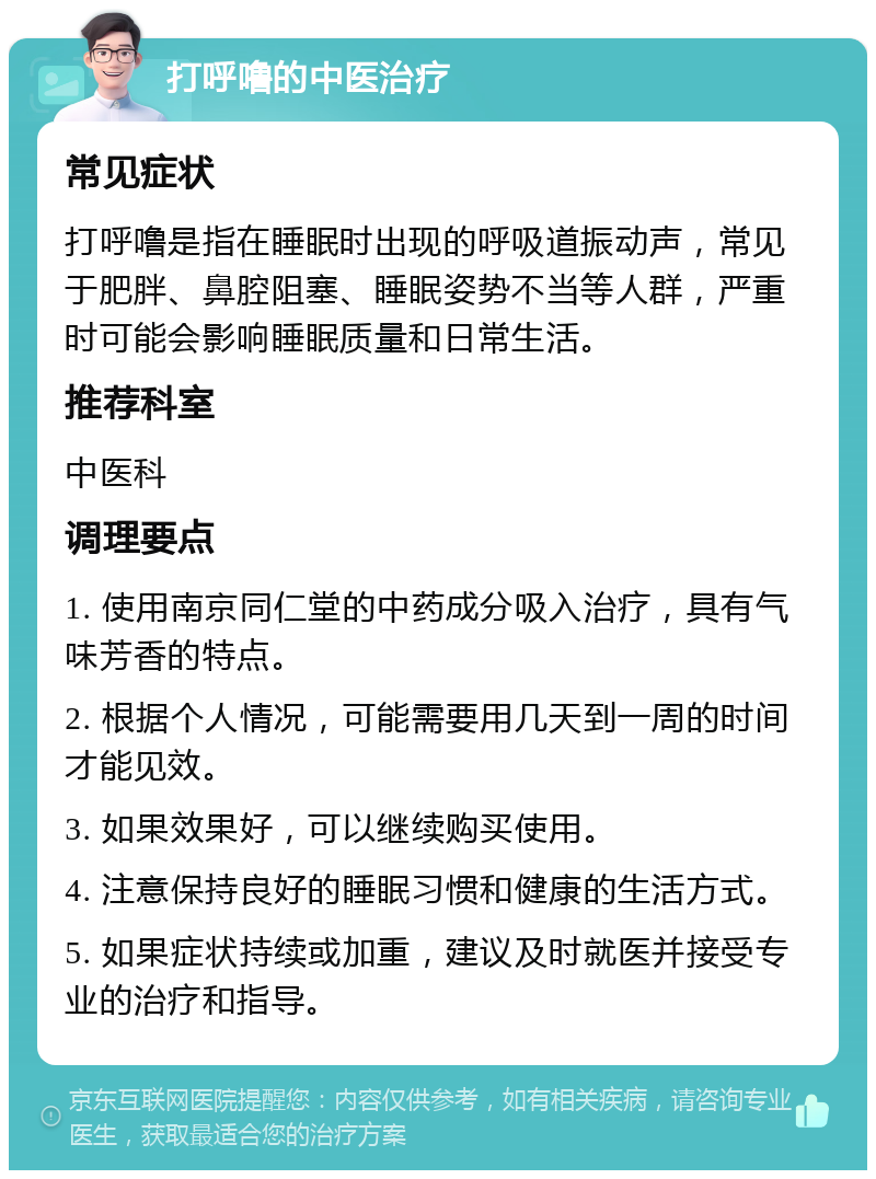 打呼噜的中医治疗 常见症状 打呼噜是指在睡眠时出现的呼吸道振动声，常见于肥胖、鼻腔阻塞、睡眠姿势不当等人群，严重时可能会影响睡眠质量和日常生活。 推荐科室 中医科 调理要点 1. 使用南京同仁堂的中药成分吸入治疗，具有气味芳香的特点。 2. 根据个人情况，可能需要用几天到一周的时间才能见效。 3. 如果效果好，可以继续购买使用。 4. 注意保持良好的睡眠习惯和健康的生活方式。 5. 如果症状持续或加重，建议及时就医并接受专业的治疗和指导。