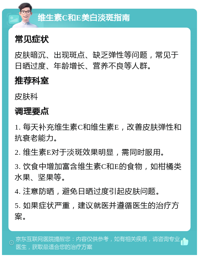 维生素C和E美白淡斑指南 常见症状 皮肤暗沉、出现斑点、缺乏弹性等问题，常见于日晒过度、年龄增长、营养不良等人群。 推荐科室 皮肤科 调理要点 1. 每天补充维生素C和维生素E，改善皮肤弹性和抗衰老能力。 2. 维生素E对于淡斑效果明显，需同时服用。 3. 饮食中增加富含维生素C和E的食物，如柑橘类水果、坚果等。 4. 注意防晒，避免日晒过度引起皮肤问题。 5. 如果症状严重，建议就医并遵循医生的治疗方案。