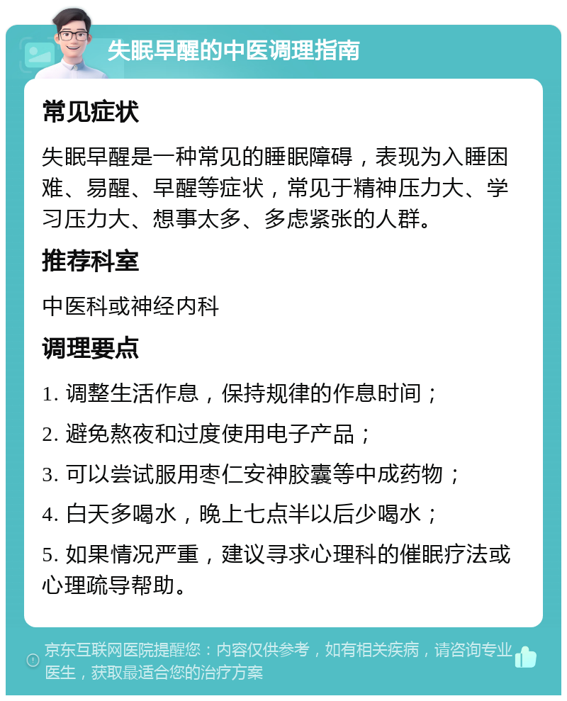 失眠早醒的中医调理指南 常见症状 失眠早醒是一种常见的睡眠障碍，表现为入睡困难、易醒、早醒等症状，常见于精神压力大、学习压力大、想事太多、多虑紧张的人群。 推荐科室 中医科或神经内科 调理要点 1. 调整生活作息，保持规律的作息时间； 2. 避免熬夜和过度使用电子产品； 3. 可以尝试服用枣仁安神胶囊等中成药物； 4. 白天多喝水，晚上七点半以后少喝水； 5. 如果情况严重，建议寻求心理科的催眠疗法或心理疏导帮助。