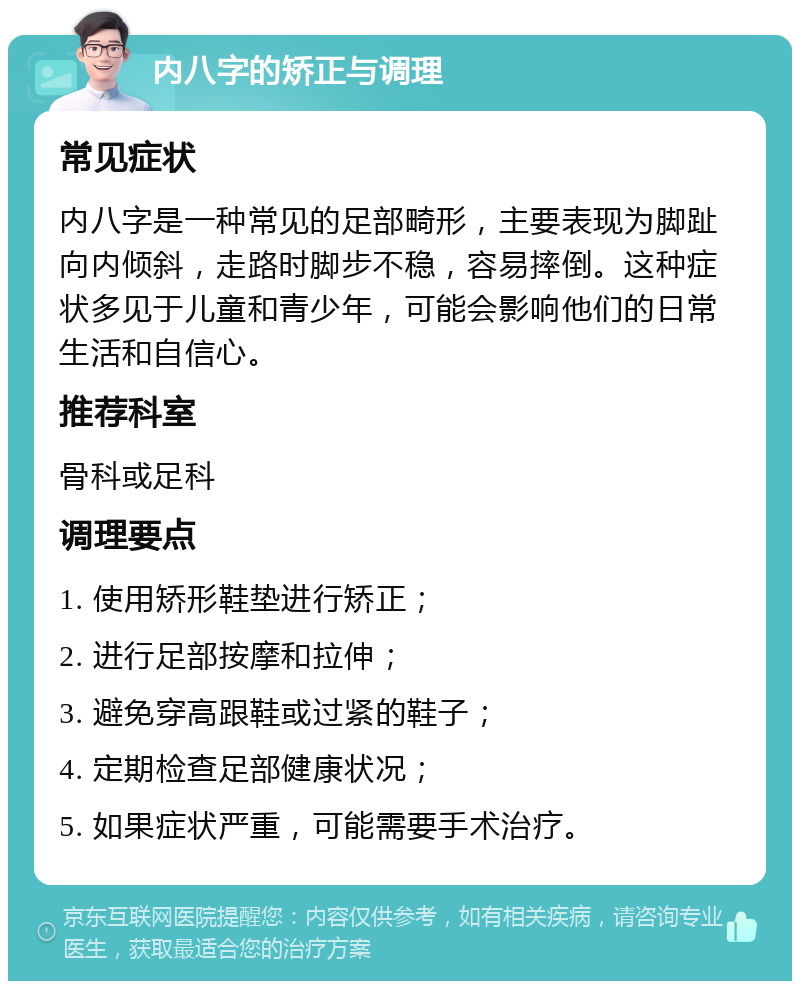 内八字的矫正与调理 常见症状 内八字是一种常见的足部畸形，主要表现为脚趾向内倾斜，走路时脚步不稳，容易摔倒。这种症状多见于儿童和青少年，可能会影响他们的日常生活和自信心。 推荐科室 骨科或足科 调理要点 1. 使用矫形鞋垫进行矫正； 2. 进行足部按摩和拉伸； 3. 避免穿高跟鞋或过紧的鞋子； 4. 定期检查足部健康状况； 5. 如果症状严重，可能需要手术治疗。