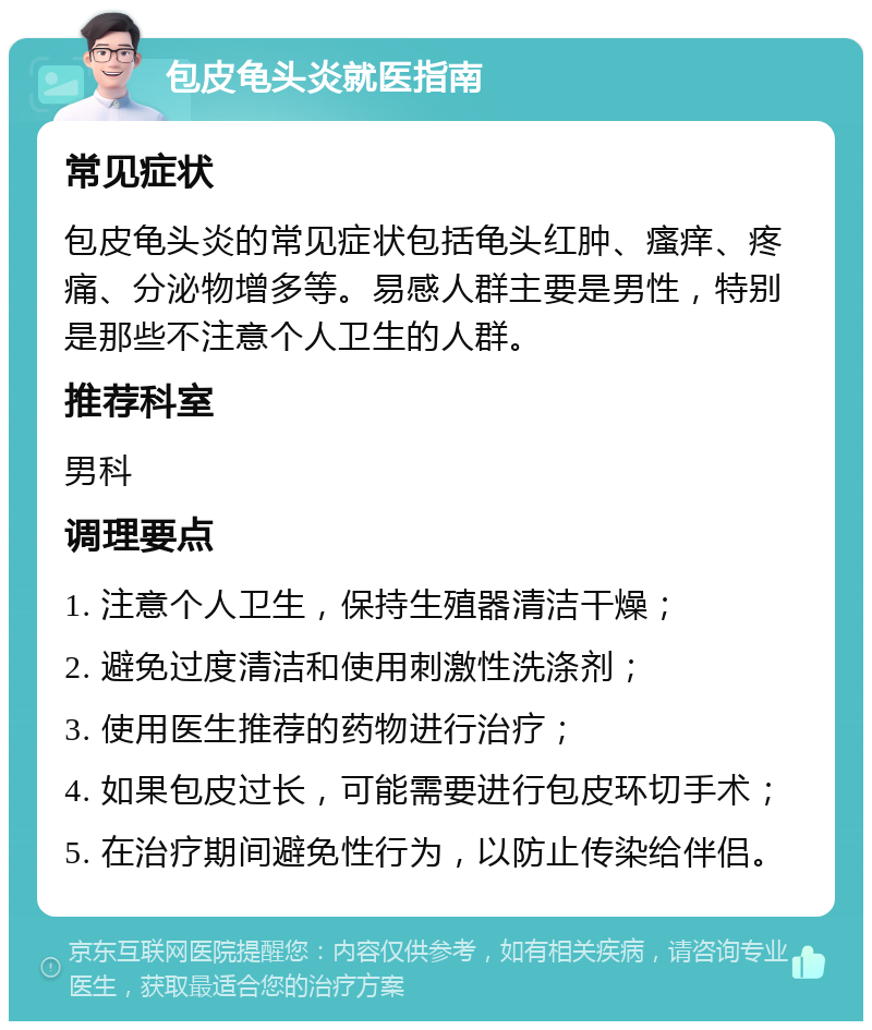 包皮龟头炎就医指南 常见症状 包皮龟头炎的常见症状包括龟头红肿、瘙痒、疼痛、分泌物增多等。易感人群主要是男性，特别是那些不注意个人卫生的人群。 推荐科室 男科 调理要点 1. 注意个人卫生，保持生殖器清洁干燥； 2. 避免过度清洁和使用刺激性洗涤剂； 3. 使用医生推荐的药物进行治疗； 4. 如果包皮过长，可能需要进行包皮环切手术； 5. 在治疗期间避免性行为，以防止传染给伴侣。