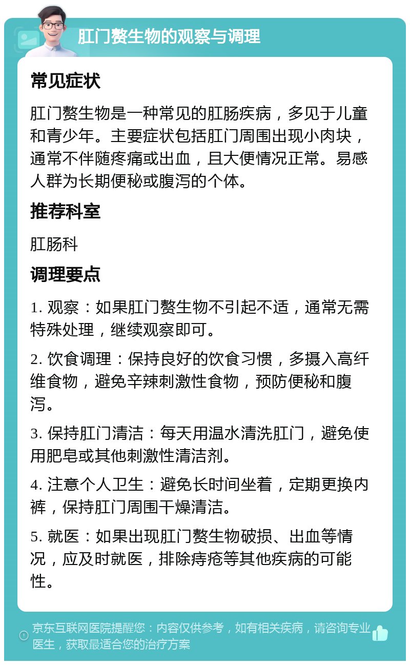 肛门赘生物的观察与调理 常见症状 肛门赘生物是一种常见的肛肠疾病，多见于儿童和青少年。主要症状包括肛门周围出现小肉块，通常不伴随疼痛或出血，且大便情况正常。易感人群为长期便秘或腹泻的个体。 推荐科室 肛肠科 调理要点 1. 观察：如果肛门赘生物不引起不适，通常无需特殊处理，继续观察即可。 2. 饮食调理：保持良好的饮食习惯，多摄入高纤维食物，避免辛辣刺激性食物，预防便秘和腹泻。 3. 保持肛门清洁：每天用温水清洗肛门，避免使用肥皂或其他刺激性清洁剂。 4. 注意个人卫生：避免长时间坐着，定期更换内裤，保持肛门周围干燥清洁。 5. 就医：如果出现肛门赘生物破损、出血等情况，应及时就医，排除痔疮等其他疾病的可能性。