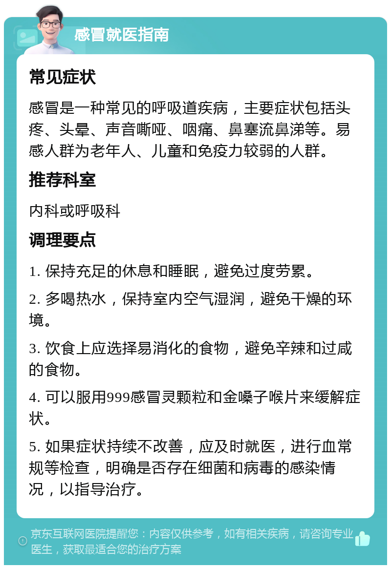 感冒就医指南 常见症状 感冒是一种常见的呼吸道疾病，主要症状包括头疼、头晕、声音嘶哑、咽痛、鼻塞流鼻涕等。易感人群为老年人、儿童和免疫力较弱的人群。 推荐科室 内科或呼吸科 调理要点 1. 保持充足的休息和睡眠，避免过度劳累。 2. 多喝热水，保持室内空气湿润，避免干燥的环境。 3. 饮食上应选择易消化的食物，避免辛辣和过咸的食物。 4. 可以服用999感冒灵颗粒和金嗓子喉片来缓解症状。 5. 如果症状持续不改善，应及时就医，进行血常规等检查，明确是否存在细菌和病毒的感染情况，以指导治疗。