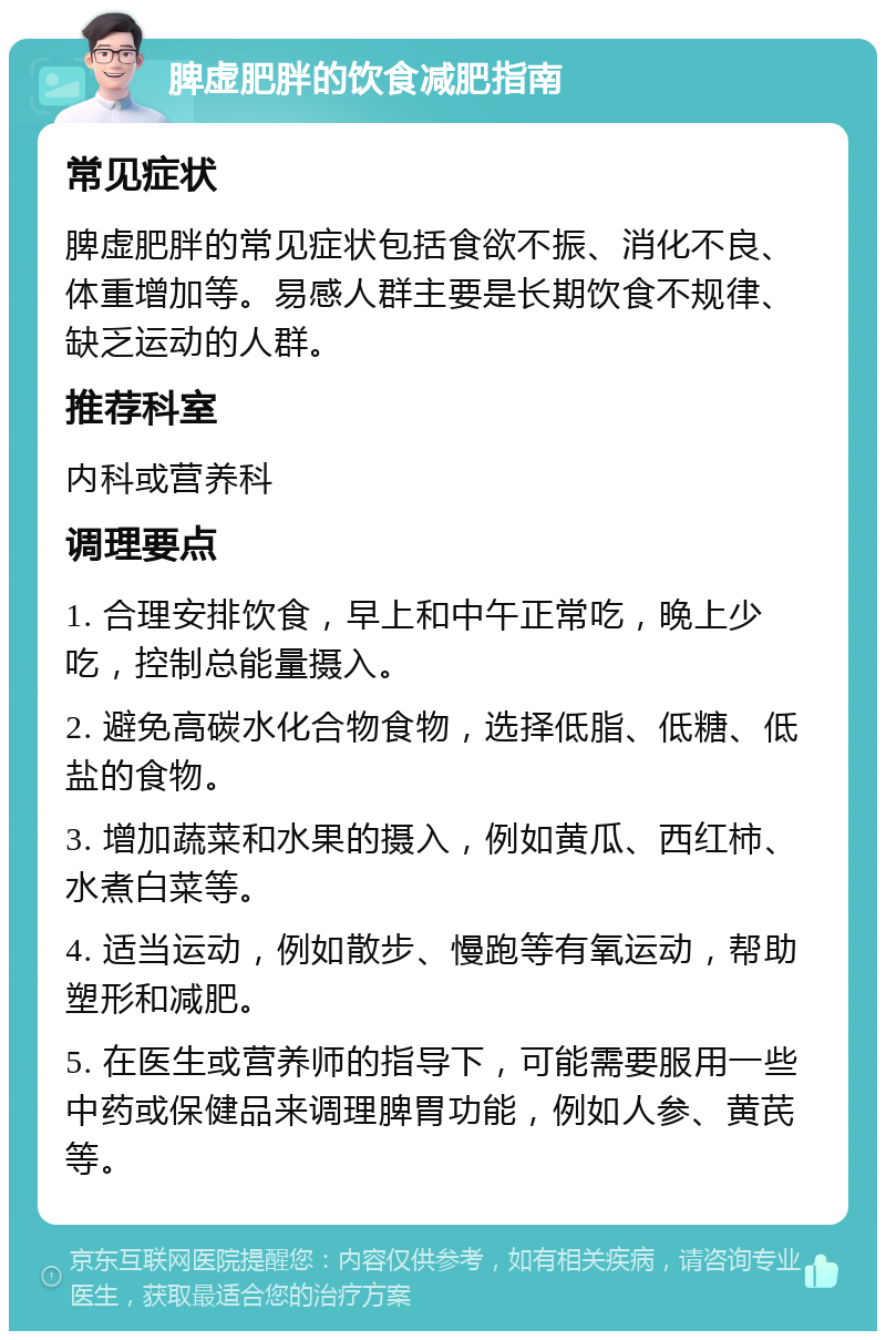 脾虚肥胖的饮食减肥指南 常见症状 脾虚肥胖的常见症状包括食欲不振、消化不良、体重增加等。易感人群主要是长期饮食不规律、缺乏运动的人群。 推荐科室 内科或营养科 调理要点 1. 合理安排饮食，早上和中午正常吃，晚上少吃，控制总能量摄入。 2. 避免高碳水化合物食物，选择低脂、低糖、低盐的食物。 3. 增加蔬菜和水果的摄入，例如黄瓜、西红柿、水煮白菜等。 4. 适当运动，例如散步、慢跑等有氧运动，帮助塑形和减肥。 5. 在医生或营养师的指导下，可能需要服用一些中药或保健品来调理脾胃功能，例如人参、黄芪等。