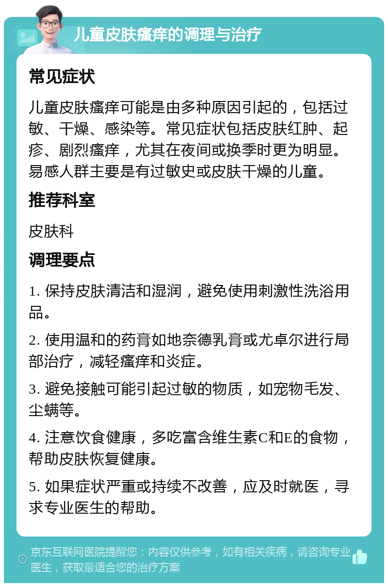 儿童皮肤瘙痒的调理与治疗 常见症状 儿童皮肤瘙痒可能是由多种原因引起的，包括过敏、干燥、感染等。常见症状包括皮肤红肿、起疹、剧烈瘙痒，尤其在夜间或换季时更为明显。易感人群主要是有过敏史或皮肤干燥的儿童。 推荐科室 皮肤科 调理要点 1. 保持皮肤清洁和湿润，避免使用刺激性洗浴用品。 2. 使用温和的药膏如地奈德乳膏或尤卓尔进行局部治疗，减轻瘙痒和炎症。 3. 避免接触可能引起过敏的物质，如宠物毛发、尘螨等。 4. 注意饮食健康，多吃富含维生素C和E的食物，帮助皮肤恢复健康。 5. 如果症状严重或持续不改善，应及时就医，寻求专业医生的帮助。