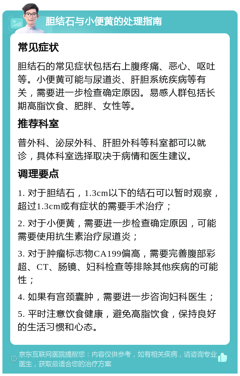 胆结石与小便黄的处理指南 常见症状 胆结石的常见症状包括右上腹疼痛、恶心、呕吐等。小便黄可能与尿道炎、肝胆系统疾病等有关，需要进一步检查确定原因。易感人群包括长期高脂饮食、肥胖、女性等。 推荐科室 普外科、泌尿外科、肝胆外科等科室都可以就诊，具体科室选择取决于病情和医生建议。 调理要点 1. 对于胆结石，1.3cm以下的结石可以暂时观察，超过1.3cm或有症状的需要手术治疗； 2. 对于小便黄，需要进一步检查确定原因，可能需要使用抗生素治疗尿道炎； 3. 对于肿瘤标志物CA199偏高，需要完善腹部彩超、CT、肠镜、妇科检查等排除其他疾病的可能性； 4. 如果有宫颈囊肿，需要进一步咨询妇科医生； 5. 平时注意饮食健康，避免高脂饮食，保持良好的生活习惯和心态。