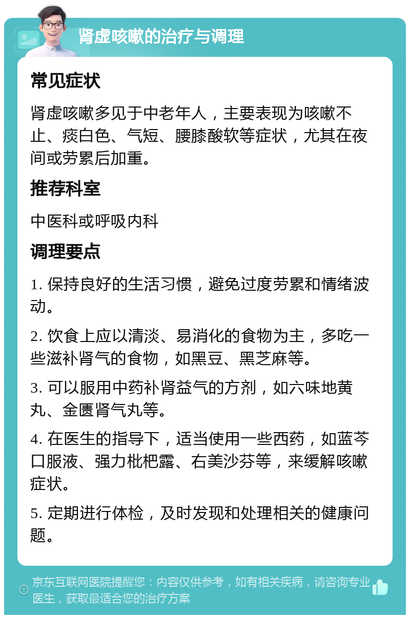 肾虚咳嗽的治疗与调理 常见症状 肾虚咳嗽多见于中老年人，主要表现为咳嗽不止、痰白色、气短、腰膝酸软等症状，尤其在夜间或劳累后加重。 推荐科室 中医科或呼吸内科 调理要点 1. 保持良好的生活习惯，避免过度劳累和情绪波动。 2. 饮食上应以清淡、易消化的食物为主，多吃一些滋补肾气的食物，如黑豆、黑芝麻等。 3. 可以服用中药补肾益气的方剂，如六味地黄丸、金匮肾气丸等。 4. 在医生的指导下，适当使用一些西药，如蓝芩口服液、强力枇杷露、右美沙芬等，来缓解咳嗽症状。 5. 定期进行体检，及时发现和处理相关的健康问题。