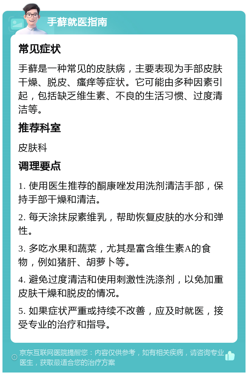 手藓就医指南 常见症状 手藓是一种常见的皮肤病，主要表现为手部皮肤干燥、脱皮、瘙痒等症状。它可能由多种因素引起，包括缺乏维生素、不良的生活习惯、过度清洁等。 推荐科室 皮肤科 调理要点 1. 使用医生推荐的酮康唑发用洗剂清洁手部，保持手部干燥和清洁。 2. 每天涂抹尿素维乳，帮助恢复皮肤的水分和弹性。 3. 多吃水果和蔬菜，尤其是富含维生素A的食物，例如猪肝、胡萝卜等。 4. 避免过度清洁和使用刺激性洗涤剂，以免加重皮肤干燥和脱皮的情况。 5. 如果症状严重或持续不改善，应及时就医，接受专业的治疗和指导。