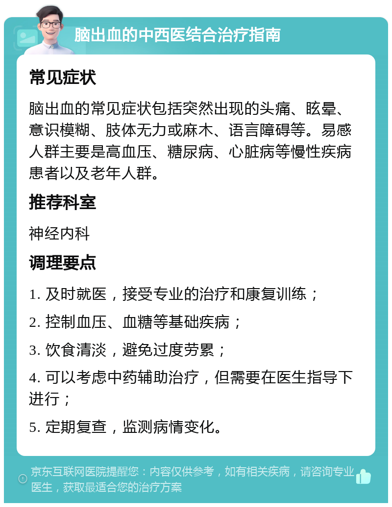 脑出血的中西医结合治疗指南 常见症状 脑出血的常见症状包括突然出现的头痛、眩晕、意识模糊、肢体无力或麻木、语言障碍等。易感人群主要是高血压、糖尿病、心脏病等慢性疾病患者以及老年人群。 推荐科室 神经内科 调理要点 1. 及时就医，接受专业的治疗和康复训练； 2. 控制血压、血糖等基础疾病； 3. 饮食清淡，避免过度劳累； 4. 可以考虑中药辅助治疗，但需要在医生指导下进行； 5. 定期复查，监测病情变化。