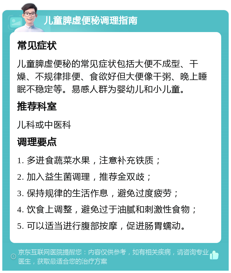 儿童脾虚便秘调理指南 常见症状 儿童脾虚便秘的常见症状包括大便不成型、干燥、不规律排便、食欲好但大便像干粥、晚上睡眠不稳定等。易感人群为婴幼儿和小儿童。 推荐科室 儿科或中医科 调理要点 1. 多进食蔬菜水果，注意补充铁质； 2. 加入益生菌调理，推荐金双歧； 3. 保持规律的生活作息，避免过度疲劳； 4. 饮食上调整，避免过于油腻和刺激性食物； 5. 可以适当进行腹部按摩，促进肠胃蠕动。