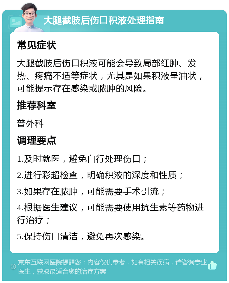 大腿截肢后伤口积液处理指南 常见症状 大腿截肢后伤口积液可能会导致局部红肿、发热、疼痛不适等症状，尤其是如果积液呈油状，可能提示存在感染或脓肿的风险。 推荐科室 普外科 调理要点 1.及时就医，避免自行处理伤口； 2.进行彩超检查，明确积液的深度和性质； 3.如果存在脓肿，可能需要手术引流； 4.根据医生建议，可能需要使用抗生素等药物进行治疗； 5.保持伤口清洁，避免再次感染。