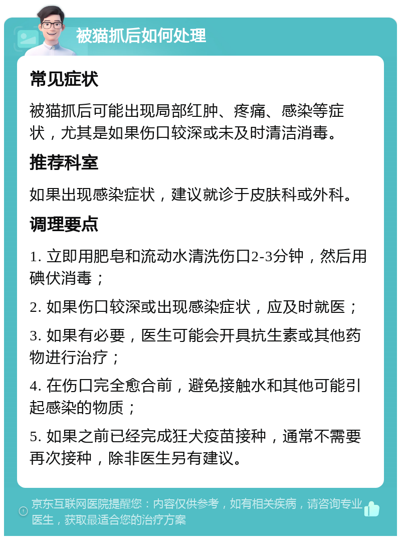 被猫抓后如何处理 常见症状 被猫抓后可能出现局部红肿、疼痛、感染等症状，尤其是如果伤口较深或未及时清洁消毒。 推荐科室 如果出现感染症状，建议就诊于皮肤科或外科。 调理要点 1. 立即用肥皂和流动水清洗伤口2-3分钟，然后用碘伏消毒； 2. 如果伤口较深或出现感染症状，应及时就医； 3. 如果有必要，医生可能会开具抗生素或其他药物进行治疗； 4. 在伤口完全愈合前，避免接触水和其他可能引起感染的物质； 5. 如果之前已经完成狂犬疫苗接种，通常不需要再次接种，除非医生另有建议。