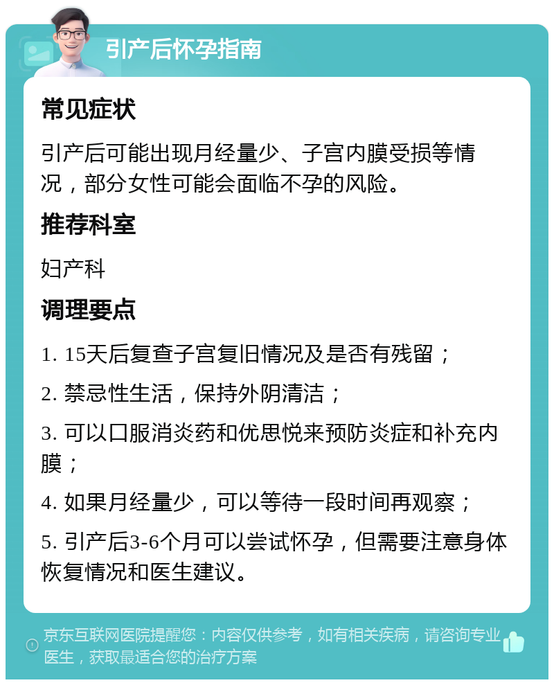 引产后怀孕指南 常见症状 引产后可能出现月经量少、子宫内膜受损等情况，部分女性可能会面临不孕的风险。 推荐科室 妇产科 调理要点 1. 15天后复查子宫复旧情况及是否有残留； 2. 禁忌性生活，保持外阴清洁； 3. 可以口服消炎药和优思悦来预防炎症和补充内膜； 4. 如果月经量少，可以等待一段时间再观察； 5. 引产后3-6个月可以尝试怀孕，但需要注意身体恢复情况和医生建议。