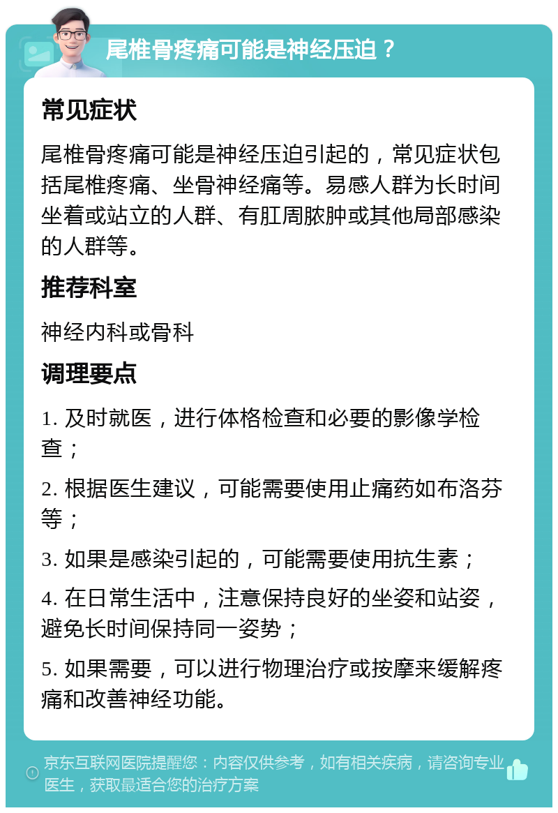 尾椎骨疼痛可能是神经压迫？ 常见症状 尾椎骨疼痛可能是神经压迫引起的，常见症状包括尾椎疼痛、坐骨神经痛等。易感人群为长时间坐着或站立的人群、有肛周脓肿或其他局部感染的人群等。 推荐科室 神经内科或骨科 调理要点 1. 及时就医，进行体格检查和必要的影像学检查； 2. 根据医生建议，可能需要使用止痛药如布洛芬等； 3. 如果是感染引起的，可能需要使用抗生素； 4. 在日常生活中，注意保持良好的坐姿和站姿，避免长时间保持同一姿势； 5. 如果需要，可以进行物理治疗或按摩来缓解疼痛和改善神经功能。