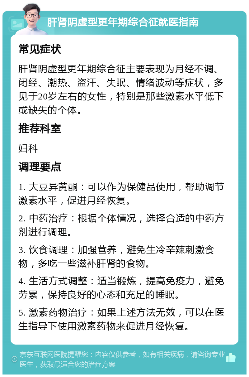 肝肾阴虚型更年期综合征就医指南 常见症状 肝肾阴虚型更年期综合征主要表现为月经不调、闭经、潮热、盗汗、失眠、情绪波动等症状，多见于20岁左右的女性，特别是那些激素水平低下或缺失的个体。 推荐科室 妇科 调理要点 1. 大豆异黄酮：可以作为保健品使用，帮助调节激素水平，促进月经恢复。 2. 中药治疗：根据个体情况，选择合适的中药方剂进行调理。 3. 饮食调理：加强营养，避免生冷辛辣刺激食物，多吃一些滋补肝肾的食物。 4. 生活方式调整：适当锻炼，提高免疫力，避免劳累，保持良好的心态和充足的睡眠。 5. 激素药物治疗：如果上述方法无效，可以在医生指导下使用激素药物来促进月经恢复。