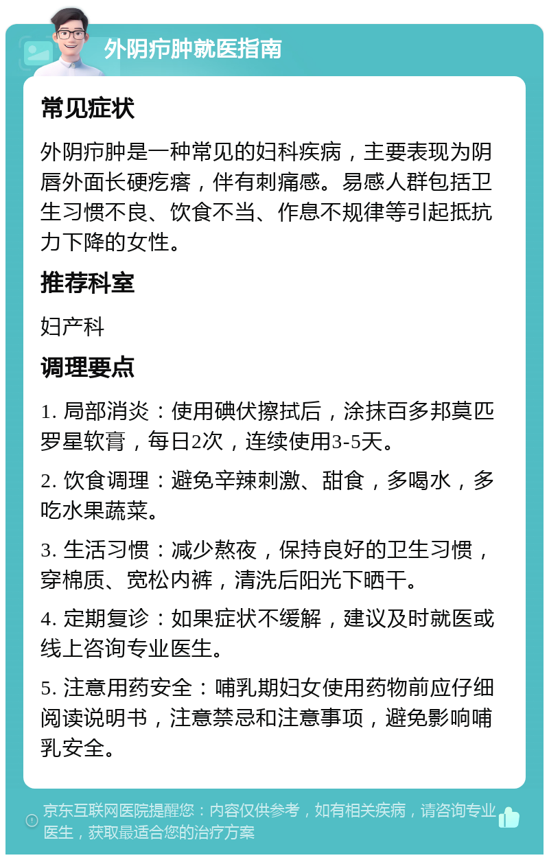 外阴疖肿就医指南 常见症状 外阴疖肿是一种常见的妇科疾病，主要表现为阴唇外面长硬疙瘩，伴有刺痛感。易感人群包括卫生习惯不良、饮食不当、作息不规律等引起抵抗力下降的女性。 推荐科室 妇产科 调理要点 1. 局部消炎：使用碘伏擦拭后，涂抹百多邦莫匹罗星软膏，每日2次，连续使用3-5天。 2. 饮食调理：避免辛辣刺激、甜食，多喝水，多吃水果蔬菜。 3. 生活习惯：减少熬夜，保持良好的卫生习惯，穿棉质、宽松内裤，清洗后阳光下晒干。 4. 定期复诊：如果症状不缓解，建议及时就医或线上咨询专业医生。 5. 注意用药安全：哺乳期妇女使用药物前应仔细阅读说明书，注意禁忌和注意事项，避免影响哺乳安全。