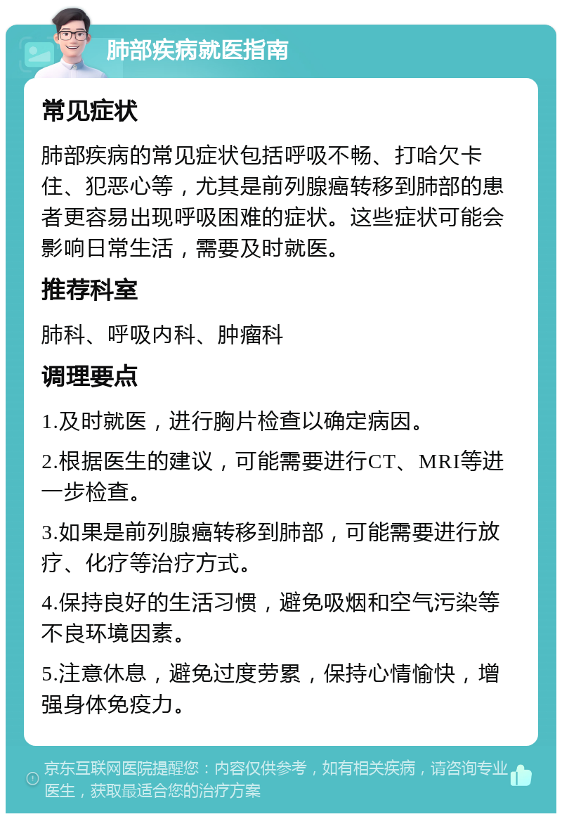 肺部疾病就医指南 常见症状 肺部疾病的常见症状包括呼吸不畅、打哈欠卡住、犯恶心等，尤其是前列腺癌转移到肺部的患者更容易出现呼吸困难的症状。这些症状可能会影响日常生活，需要及时就医。 推荐科室 肺科、呼吸内科、肿瘤科 调理要点 1.及时就医，进行胸片检查以确定病因。 2.根据医生的建议，可能需要进行CT、MRI等进一步检查。 3.如果是前列腺癌转移到肺部，可能需要进行放疗、化疗等治疗方式。 4.保持良好的生活习惯，避免吸烟和空气污染等不良环境因素。 5.注意休息，避免过度劳累，保持心情愉快，增强身体免疫力。