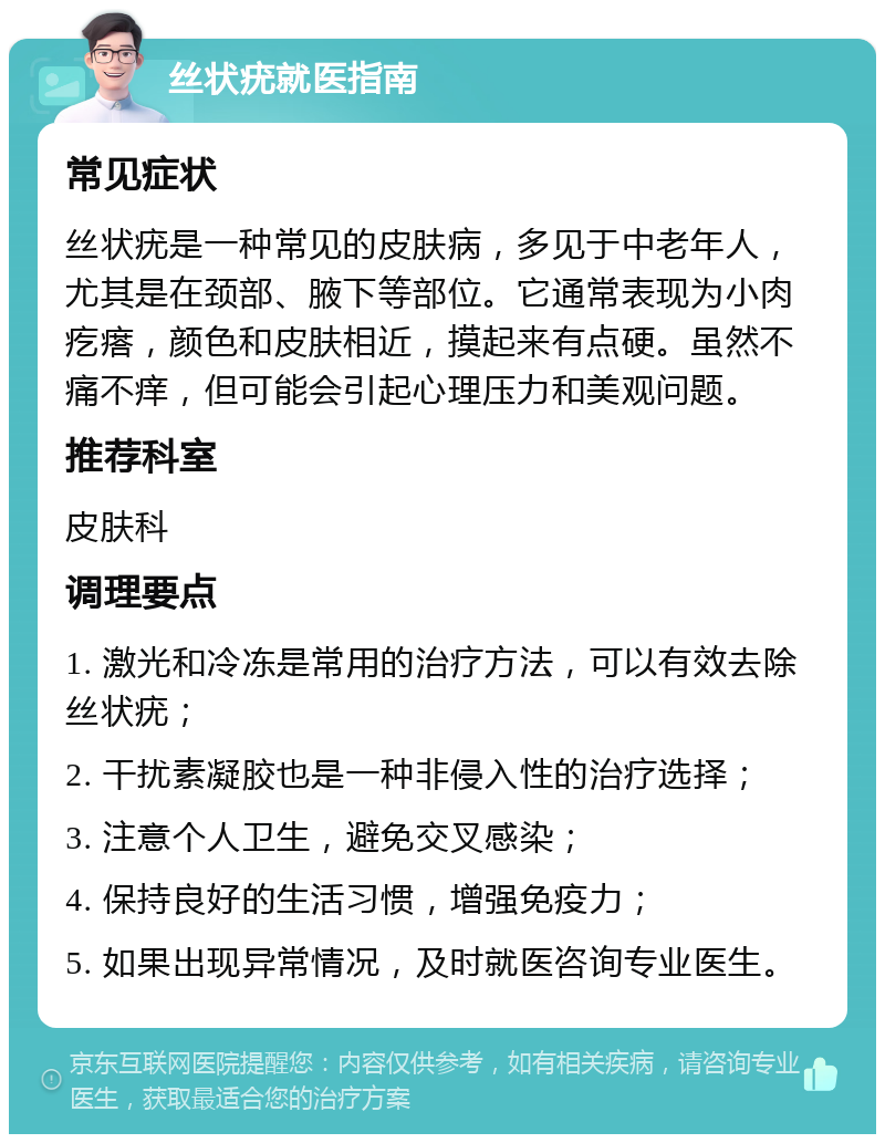 丝状疣就医指南 常见症状 丝状疣是一种常见的皮肤病，多见于中老年人，尤其是在颈部、腋下等部位。它通常表现为小肉疙瘩，颜色和皮肤相近，摸起来有点硬。虽然不痛不痒，但可能会引起心理压力和美观问题。 推荐科室 皮肤科 调理要点 1. 激光和冷冻是常用的治疗方法，可以有效去除丝状疣； 2. 干扰素凝胶也是一种非侵入性的治疗选择； 3. 注意个人卫生，避免交叉感染； 4. 保持良好的生活习惯，增强免疫力； 5. 如果出现异常情况，及时就医咨询专业医生。