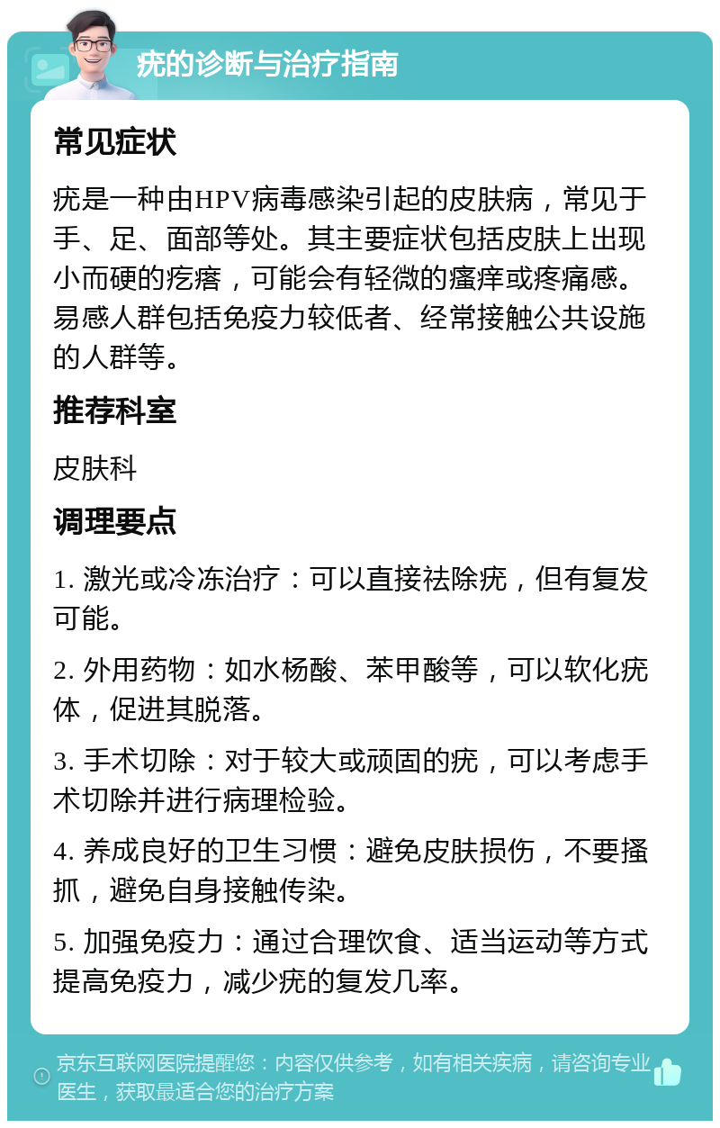 疣的诊断与治疗指南 常见症状 疣是一种由HPV病毒感染引起的皮肤病，常见于手、足、面部等处。其主要症状包括皮肤上出现小而硬的疙瘩，可能会有轻微的瘙痒或疼痛感。易感人群包括免疫力较低者、经常接触公共设施的人群等。 推荐科室 皮肤科 调理要点 1. 激光或冷冻治疗：可以直接祛除疣，但有复发可能。 2. 外用药物：如水杨酸、苯甲酸等，可以软化疣体，促进其脱落。 3. 手术切除：对于较大或顽固的疣，可以考虑手术切除并进行病理检验。 4. 养成良好的卫生习惯：避免皮肤损伤，不要搔抓，避免自身接触传染。 5. 加强免疫力：通过合理饮食、适当运动等方式提高免疫力，减少疣的复发几率。