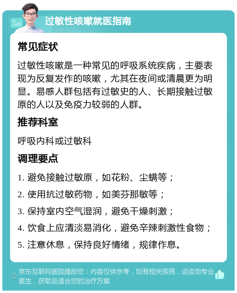 过敏性咳嗽就医指南 常见症状 过敏性咳嗽是一种常见的呼吸系统疾病，主要表现为反复发作的咳嗽，尤其在夜间或清晨更为明显。易感人群包括有过敏史的人、长期接触过敏原的人以及免疫力较弱的人群。 推荐科室 呼吸内科或过敏科 调理要点 1. 避免接触过敏原，如花粉、尘螨等； 2. 使用抗过敏药物，如美芬那敏等； 3. 保持室内空气湿润，避免干燥刺激； 4. 饮食上应清淡易消化，避免辛辣刺激性食物； 5. 注意休息，保持良好情绪，规律作息。