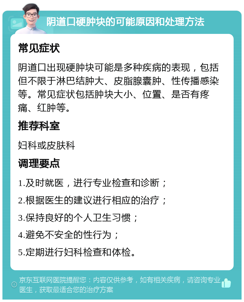 阴道口硬肿块的可能原因和处理方法 常见症状 阴道口出现硬肿块可能是多种疾病的表现，包括但不限于淋巴结肿大、皮脂腺囊肿、性传播感染等。常见症状包括肿块大小、位置、是否有疼痛、红肿等。 推荐科室 妇科或皮肤科 调理要点 1.及时就医，进行专业检查和诊断； 2.根据医生的建议进行相应的治疗； 3.保持良好的个人卫生习惯； 4.避免不安全的性行为； 5.定期进行妇科检查和体检。