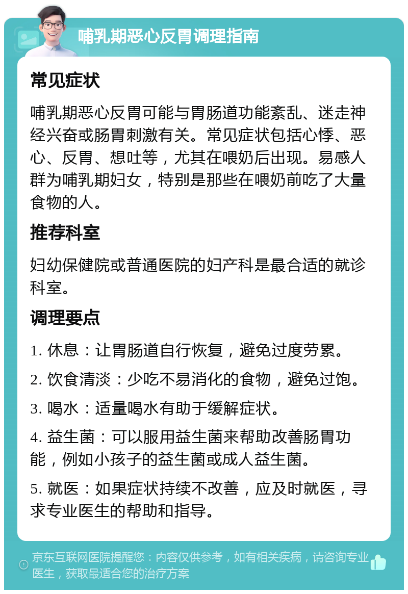 哺乳期恶心反胃调理指南 常见症状 哺乳期恶心反胃可能与胃肠道功能紊乱、迷走神经兴奋或肠胃刺激有关。常见症状包括心悸、恶心、反胃、想吐等，尤其在喂奶后出现。易感人群为哺乳期妇女，特别是那些在喂奶前吃了大量食物的人。 推荐科室 妇幼保健院或普通医院的妇产科是最合适的就诊科室。 调理要点 1. 休息：让胃肠道自行恢复，避免过度劳累。 2. 饮食清淡：少吃不易消化的食物，避免过饱。 3. 喝水：适量喝水有助于缓解症状。 4. 益生菌：可以服用益生菌来帮助改善肠胃功能，例如小孩子的益生菌或成人益生菌。 5. 就医：如果症状持续不改善，应及时就医，寻求专业医生的帮助和指导。