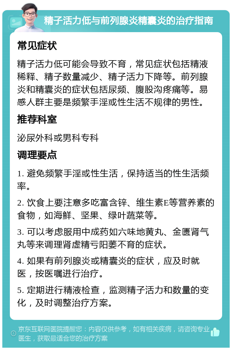 精子活力低与前列腺炎精囊炎的治疗指南 常见症状 精子活力低可能会导致不育，常见症状包括精液稀释、精子数量减少、精子活力下降等。前列腺炎和精囊炎的症状包括尿频、腹股沟疼痛等。易感人群主要是频繁手淫或性生活不规律的男性。 推荐科室 泌尿外科或男科专科 调理要点 1. 避免频繁手淫或性生活，保持适当的性生活频率。 2. 饮食上要注意多吃富含锌、维生素E等营养素的食物，如海鲜、坚果、绿叶蔬菜等。 3. 可以考虑服用中成药如六味地黄丸、金匮肾气丸等来调理肾虚精亏阳萎不育的症状。 4. 如果有前列腺炎或精囊炎的症状，应及时就医，按医嘱进行治疗。 5. 定期进行精液检查，监测精子活力和数量的变化，及时调整治疗方案。