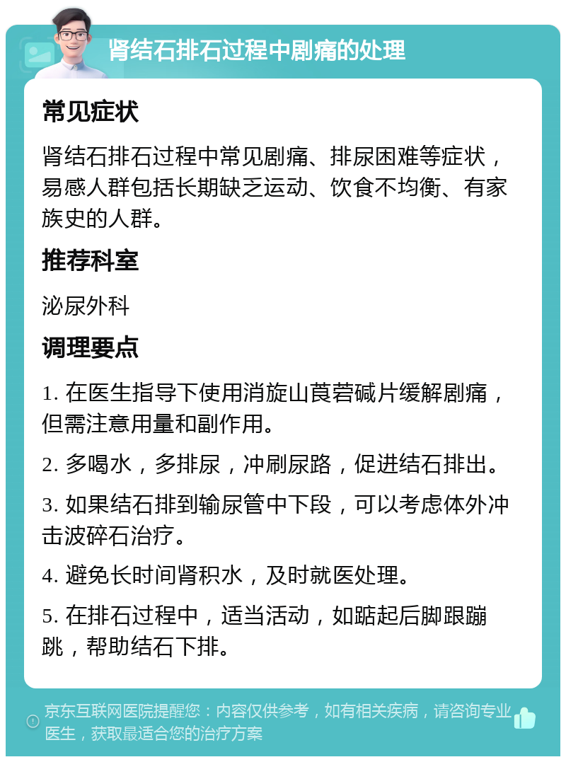 肾结石排石过程中剧痛的处理 常见症状 肾结石排石过程中常见剧痛、排尿困难等症状，易感人群包括长期缺乏运动、饮食不均衡、有家族史的人群。 推荐科室 泌尿外科 调理要点 1. 在医生指导下使用消旋山莨菪碱片缓解剧痛，但需注意用量和副作用。 2. 多喝水，多排尿，冲刷尿路，促进结石排出。 3. 如果结石排到输尿管中下段，可以考虑体外冲击波碎石治疗。 4. 避免长时间肾积水，及时就医处理。 5. 在排石过程中，适当活动，如踮起后脚跟蹦跳，帮助结石下排。