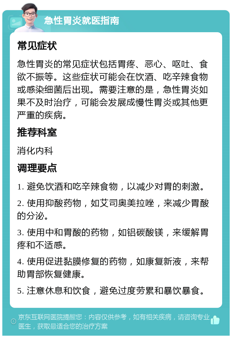 急性胃炎就医指南 常见症状 急性胃炎的常见症状包括胃疼、恶心、呕吐、食欲不振等。这些症状可能会在饮酒、吃辛辣食物或感染细菌后出现。需要注意的是，急性胃炎如果不及时治疗，可能会发展成慢性胃炎或其他更严重的疾病。 推荐科室 消化内科 调理要点 1. 避免饮酒和吃辛辣食物，以减少对胃的刺激。 2. 使用抑酸药物，如艾司奥美拉唑，来减少胃酸的分泌。 3. 使用中和胃酸的药物，如铝碳酸镁，来缓解胃疼和不适感。 4. 使用促进黏膜修复的药物，如康复新液，来帮助胃部恢复健康。 5. 注意休息和饮食，避免过度劳累和暴饮暴食。