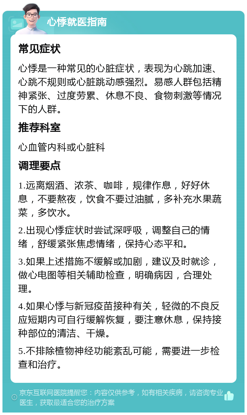 心悸就医指南 常见症状 心悸是一种常见的心脏症状，表现为心跳加速、心跳不规则或心脏跳动感强烈。易感人群包括精神紧张、过度劳累、休息不良、食物刺激等情况下的人群。 推荐科室 心血管内科或心脏科 调理要点 1.远离烟酒、浓茶、咖啡，规律作息，好好休息，不要熬夜，饮食不要过油腻，多补充水果蔬菜，多饮水。 2.出现心悸症状时尝试深呼吸，调整自己的情绪，舒缓紧张焦虑情绪，保持心态平和。 3.如果上述措施不缓解或加剧，建议及时就诊，做心电图等相关辅助检查，明确病因，合理处理。 4.如果心悸与新冠疫苗接种有关，轻微的不良反应短期内可自行缓解恢复，要注意休息，保持接种部位的清洁、干燥。 5.不排除楂物神经功能紊乱可能，需要进一步检查和治疗。