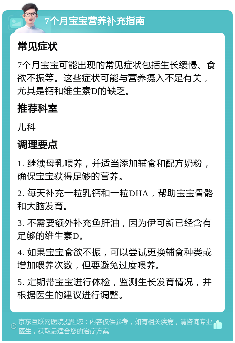 7个月宝宝营养补充指南 常见症状 7个月宝宝可能出现的常见症状包括生长缓慢、食欲不振等。这些症状可能与营养摄入不足有关，尤其是钙和维生素D的缺乏。 推荐科室 儿科 调理要点 1. 继续母乳喂养，并适当添加辅食和配方奶粉，确保宝宝获得足够的营养。 2. 每天补充一粒乳钙和一粒DHA，帮助宝宝骨骼和大脑发育。 3. 不需要额外补充鱼肝油，因为伊可新已经含有足够的维生素D。 4. 如果宝宝食欲不振，可以尝试更换辅食种类或增加喂养次数，但要避免过度喂养。 5. 定期带宝宝进行体检，监测生长发育情况，并根据医生的建议进行调整。