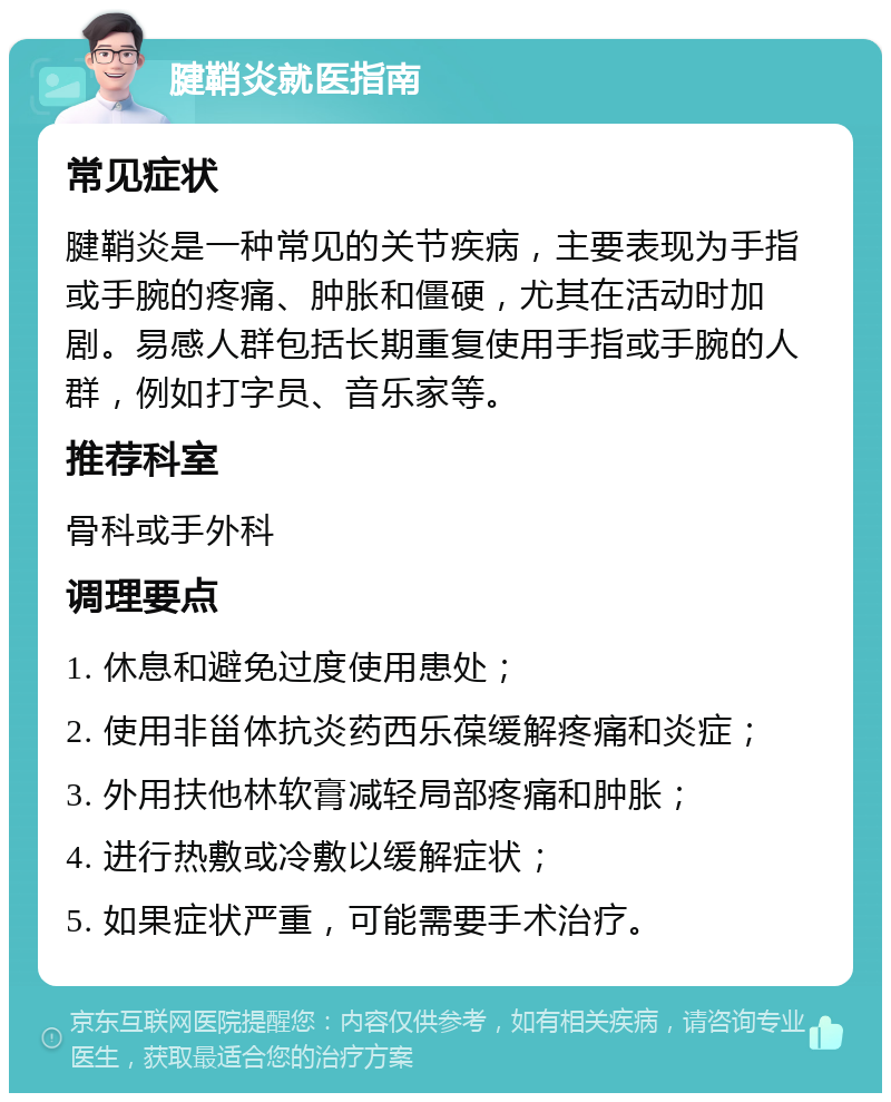 腱鞘炎就医指南 常见症状 腱鞘炎是一种常见的关节疾病，主要表现为手指或手腕的疼痛、肿胀和僵硬，尤其在活动时加剧。易感人群包括长期重复使用手指或手腕的人群，例如打字员、音乐家等。 推荐科室 骨科或手外科 调理要点 1. 休息和避免过度使用患处； 2. 使用非甾体抗炎药西乐葆缓解疼痛和炎症； 3. 外用扶他林软膏减轻局部疼痛和肿胀； 4. 进行热敷或冷敷以缓解症状； 5. 如果症状严重，可能需要手术治疗。