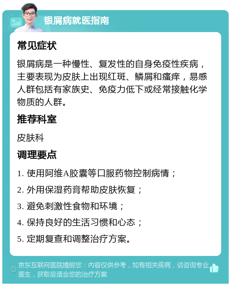 银屑病就医指南 常见症状 银屑病是一种慢性、复发性的自身免疫性疾病，主要表现为皮肤上出现红斑、鳞屑和瘙痒，易感人群包括有家族史、免疫力低下或经常接触化学物质的人群。 推荐科室 皮肤科 调理要点 1. 使用阿维A胶囊等口服药物控制病情； 2. 外用保湿药膏帮助皮肤恢复； 3. 避免刺激性食物和环境； 4. 保持良好的生活习惯和心态； 5. 定期复查和调整治疗方案。