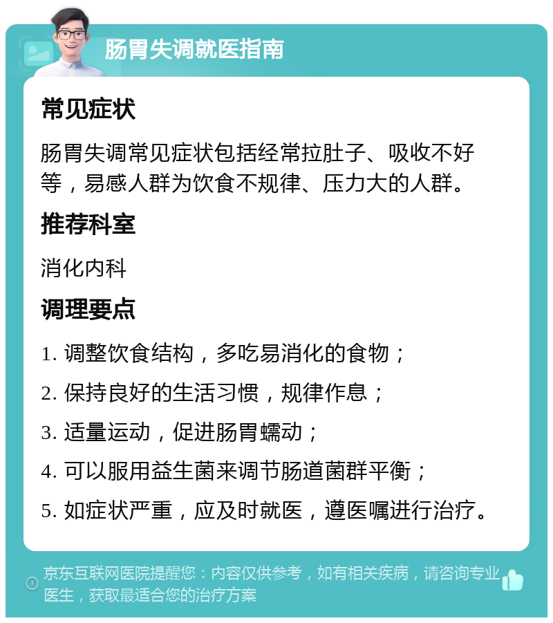 肠胃失调就医指南 常见症状 肠胃失调常见症状包括经常拉肚子、吸收不好等，易感人群为饮食不规律、压力大的人群。 推荐科室 消化内科 调理要点 1. 调整饮食结构，多吃易消化的食物； 2. 保持良好的生活习惯，规律作息； 3. 适量运动，促进肠胃蠕动； 4. 可以服用益生菌来调节肠道菌群平衡； 5. 如症状严重，应及时就医，遵医嘱进行治疗。