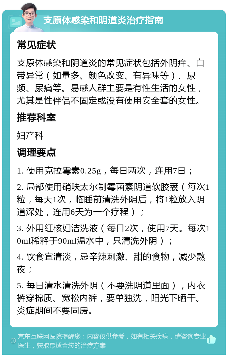 支原体感染和阴道炎治疗指南 常见症状 支原体感染和阴道炎的常见症状包括外阴痒、白带异常（如量多、颜色改变、有异味等）、尿频、尿痛等。易感人群主要是有性生活的女性，尤其是性伴侣不固定或没有使用安全套的女性。 推荐科室 妇产科 调理要点 1. 使用克拉霉素0.25g，每日两次，连用7日； 2. 局部使用硝呋太尔制霉菌素阴道软胶囊（每次1粒，每天1次，临睡前清洗外阴后，将1粒放入阴道深处，连用6天为一个疗程）； 3. 外用红核妇洁洗液（每日2次，使用7天。每次10ml稀释于90ml温水中，只清洗外阴）； 4. 饮食宜清淡，忌辛辣刺激、甜的食物，减少熬夜； 5. 每日清水清洗外阴（不要洗阴道里面），内衣裤穿棉质、宽松内裤，要单独洗，阳光下晒干。炎症期间不要同房。