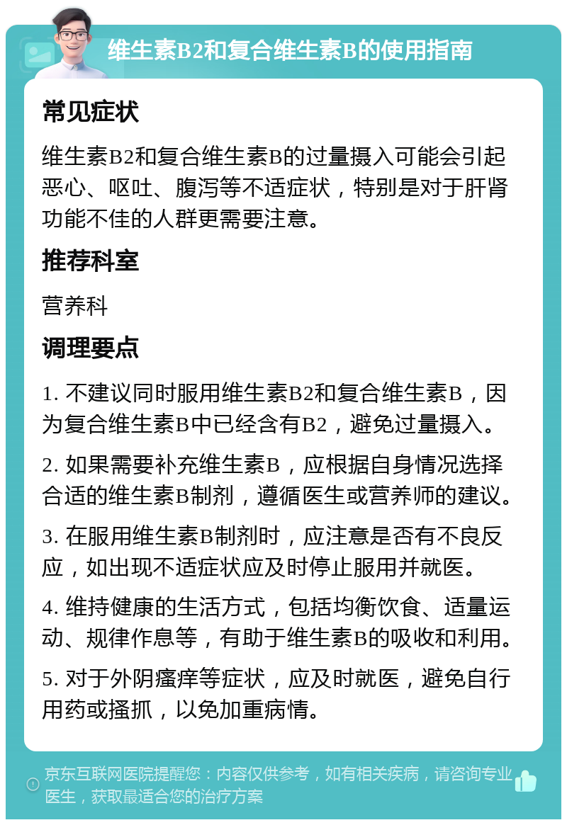 维生素B2和复合维生素B的使用指南 常见症状 维生素B2和复合维生素B的过量摄入可能会引起恶心、呕吐、腹泻等不适症状，特别是对于肝肾功能不佳的人群更需要注意。 推荐科室 营养科 调理要点 1. 不建议同时服用维生素B2和复合维生素B，因为复合维生素B中已经含有B2，避免过量摄入。 2. 如果需要补充维生素B，应根据自身情况选择合适的维生素B制剂，遵循医生或营养师的建议。 3. 在服用维生素B制剂时，应注意是否有不良反应，如出现不适症状应及时停止服用并就医。 4. 维持健康的生活方式，包括均衡饮食、适量运动、规律作息等，有助于维生素B的吸收和利用。 5. 对于外阴瘙痒等症状，应及时就医，避免自行用药或搔抓，以免加重病情。