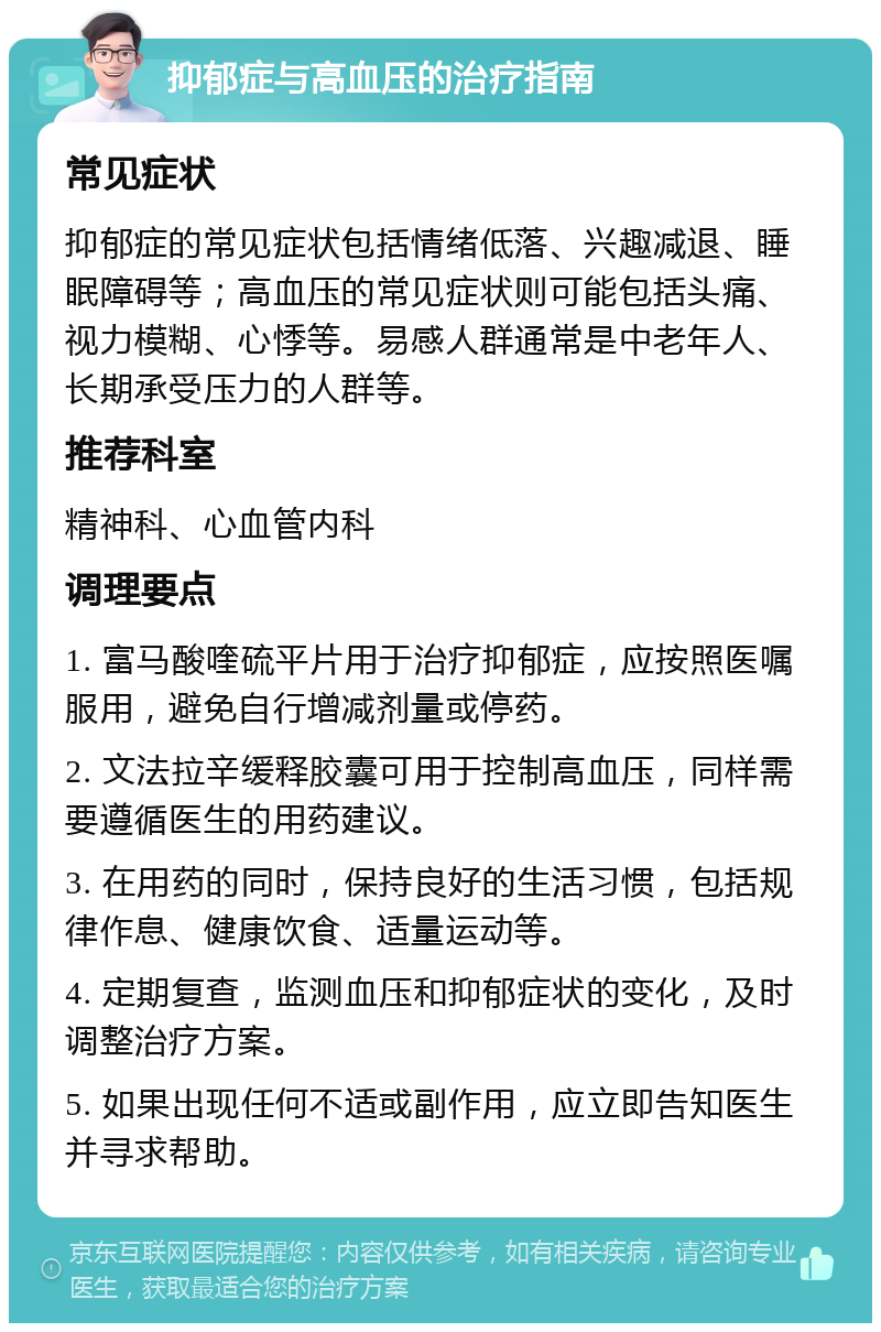 抑郁症与高血压的治疗指南 常见症状 抑郁症的常见症状包括情绪低落、兴趣减退、睡眠障碍等；高血压的常见症状则可能包括头痛、视力模糊、心悸等。易感人群通常是中老年人、长期承受压力的人群等。 推荐科室 精神科、心血管内科 调理要点 1. 富马酸喹硫平片用于治疗抑郁症，应按照医嘱服用，避免自行增减剂量或停药。 2. 文法拉辛缓释胶囊可用于控制高血压，同样需要遵循医生的用药建议。 3. 在用药的同时，保持良好的生活习惯，包括规律作息、健康饮食、适量运动等。 4. 定期复查，监测血压和抑郁症状的变化，及时调整治疗方案。 5. 如果出现任何不适或副作用，应立即告知医生并寻求帮助。