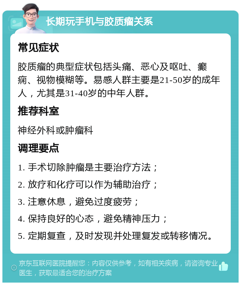 长期玩手机与胶质瘤关系 常见症状 胶质瘤的典型症状包括头痛、恶心及呕吐、癫痫、视物模糊等。易感人群主要是21-50岁的成年人，尤其是31-40岁的中年人群。 推荐科室 神经外科或肿瘤科 调理要点 1. 手术切除肿瘤是主要治疗方法； 2. 放疗和化疗可以作为辅助治疗； 3. 注意休息，避免过度疲劳； 4. 保持良好的心态，避免精神压力； 5. 定期复查，及时发现并处理复发或转移情况。