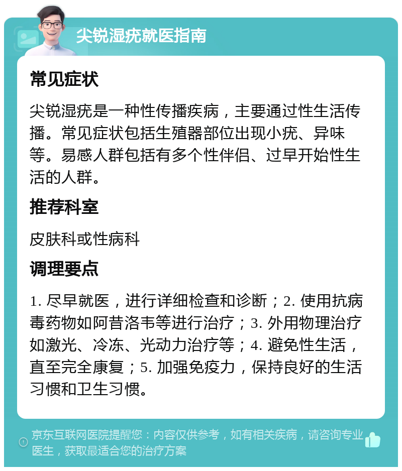 尖锐湿疣就医指南 常见症状 尖锐湿疣是一种性传播疾病，主要通过性生活传播。常见症状包括生殖器部位出现小疣、异味等。易感人群包括有多个性伴侣、过早开始性生活的人群。 推荐科室 皮肤科或性病科 调理要点 1. 尽早就医，进行详细检查和诊断；2. 使用抗病毒药物如阿昔洛韦等进行治疗；3. 外用物理治疗如激光、冷冻、光动力治疗等；4. 避免性生活，直至完全康复；5. 加强免疫力，保持良好的生活习惯和卫生习惯。