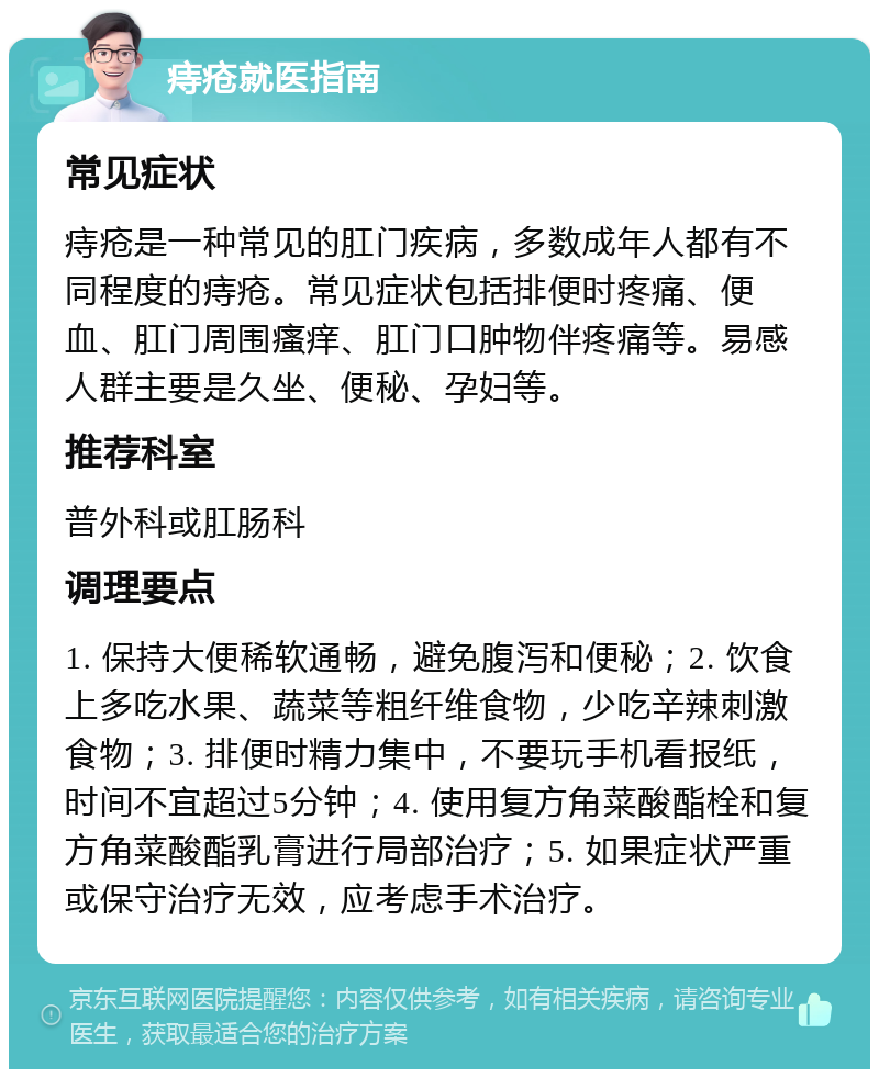 痔疮就医指南 常见症状 痔疮是一种常见的肛门疾病，多数成年人都有不同程度的痔疮。常见症状包括排便时疼痛、便血、肛门周围瘙痒、肛门口肿物伴疼痛等。易感人群主要是久坐、便秘、孕妇等。 推荐科室 普外科或肛肠科 调理要点 1. 保持大便稀软通畅，避免腹泻和便秘；2. 饮食上多吃水果、蔬菜等粗纤维食物，少吃辛辣刺激食物；3. 排便时精力集中，不要玩手机看报纸，时间不宜超过5分钟；4. 使用复方角菜酸酯栓和复方角菜酸酯乳膏进行局部治疗；5. 如果症状严重或保守治疗无效，应考虑手术治疗。