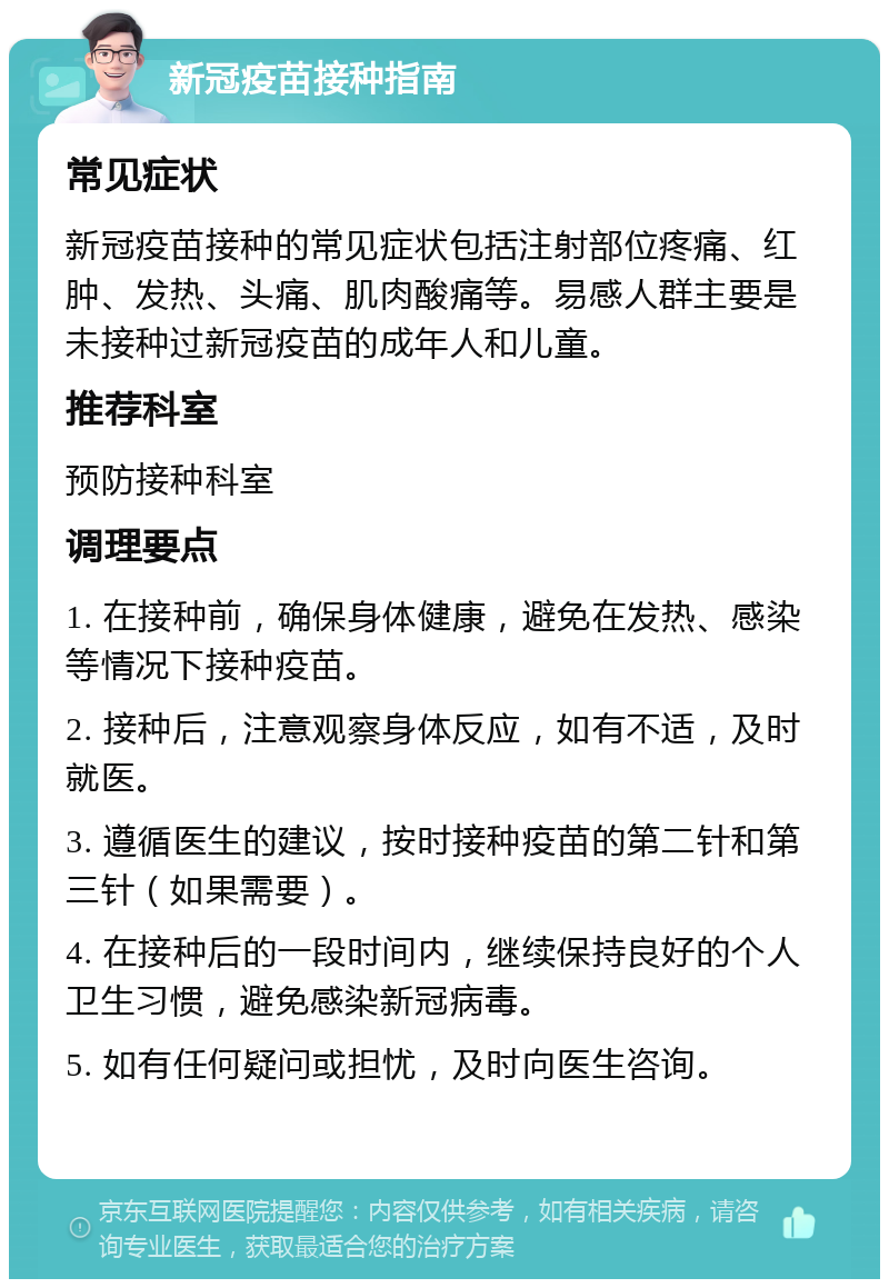 新冠疫苗接种指南 常见症状 新冠疫苗接种的常见症状包括注射部位疼痛、红肿、发热、头痛、肌肉酸痛等。易感人群主要是未接种过新冠疫苗的成年人和儿童。 推荐科室 预防接种科室 调理要点 1. 在接种前，确保身体健康，避免在发热、感染等情况下接种疫苗。 2. 接种后，注意观察身体反应，如有不适，及时就医。 3. 遵循医生的建议，按时接种疫苗的第二针和第三针（如果需要）。 4. 在接种后的一段时间内，继续保持良好的个人卫生习惯，避免感染新冠病毒。 5. 如有任何疑问或担忧，及时向医生咨询。